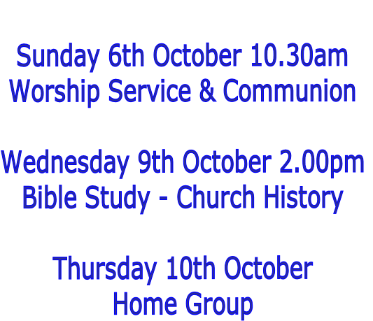 
Sunday 6th October 10.30am
Worship Service & Communion

Wednesday 9th October 2.00pm
Bible Study - Church History

Thursday 10th October
Home Group